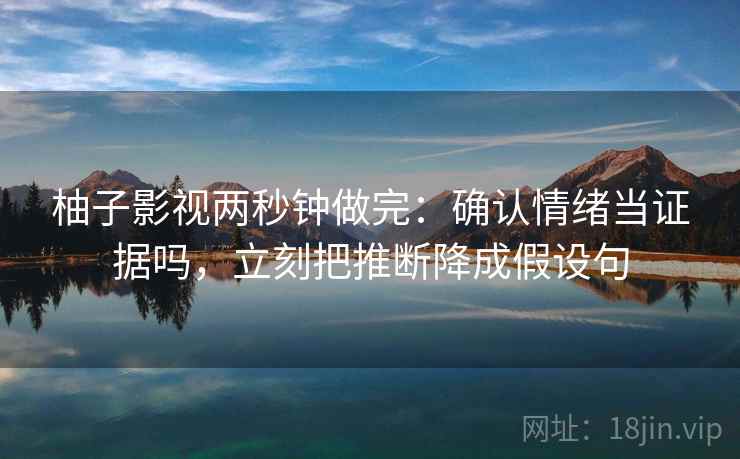 柚子影视两秒钟做完:确认情绪当证据吗,立刻把推断降成假设句 柚子影视两秒钟做完:确认情绪当证据吗,立刻把推断降成假设句