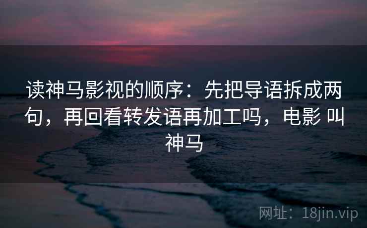读神马影视的顺序:先把导语拆成两句,再回看转发语再加工吗,电影 叫神马 读神马影视的顺序:先把导语拆成两句,再回看转发语再加工吗,电影 叫神马