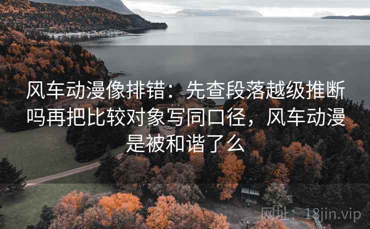 风车动漫像排错:先查段落越级推断吗再把比较对象写同口径,风车动漫是被和谐了么 风车动漫像排错:先查段落越级推断吗再把比较对象写同口径,风车动漫是被和谐了么