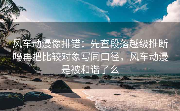 风车动漫像排错:先查段落越级推断吗再把比较对象写同口径,风车动漫是被和谐了么 风车动漫像排错:先查段落越级推断吗再把比较对象写同口径,风车动漫是被和谐了么