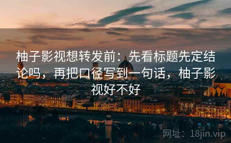 柚子影视想转发前:先看标题先定结论吗,再把口径写到一句话,柚子影视好不好 柚子影视想转发前:先看标题先定结论吗,再把口径写到一句话,柚子影视好不好