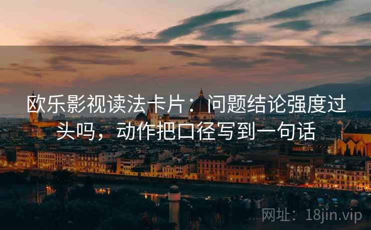 欧乐影视读法卡片:问题结论强度过头吗,动作把口径写到一句话 欧乐影视读法卡片:问题结论强度过头吗,动作把口径写到一句话
