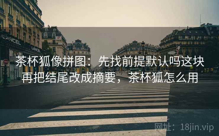 茶杯狐像拼图:先找前提默认吗这块再把结尾改成摘要,茶杯狐怎么用 茶杯狐像拼图:先找前提默认吗这块再把结尾改成摘要,茶杯狐怎么用