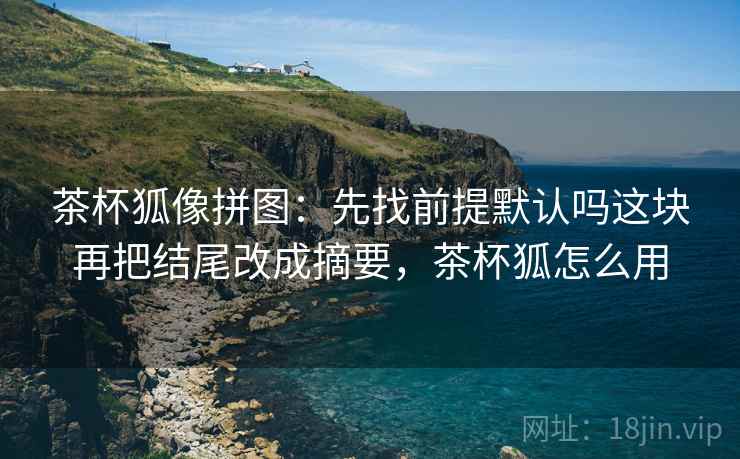 茶杯狐像拼图:先找前提默认吗这块再把结尾改成摘要,茶杯狐怎么用 茶杯狐像拼图:先找前提默认吗这块再把结尾改成摘要,茶杯狐怎么用