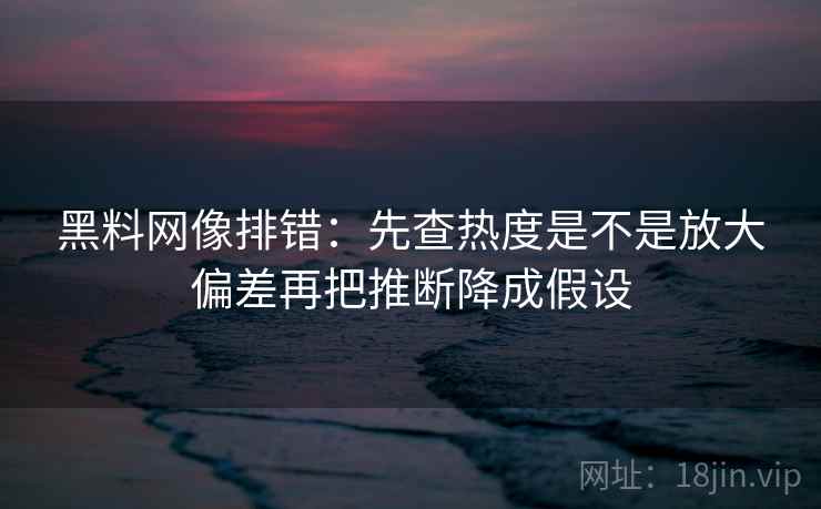 黑料网像排错：先查热度是不是放大偏差再把推断降成假设