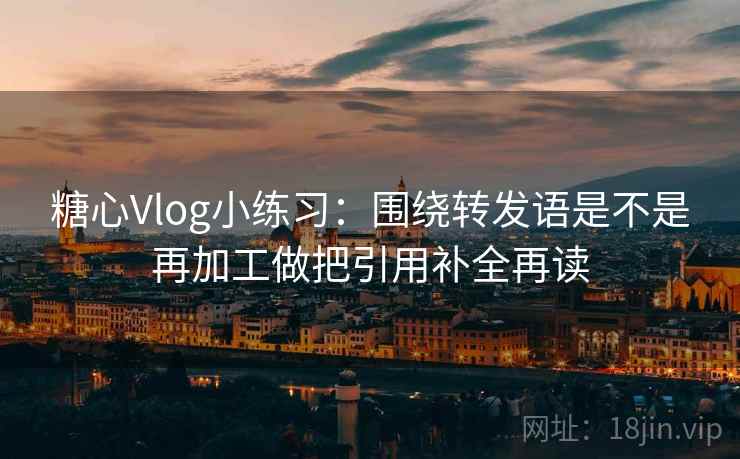 糖心Vlog小练习：围绕转发语是不是再加工做把引用补全再读