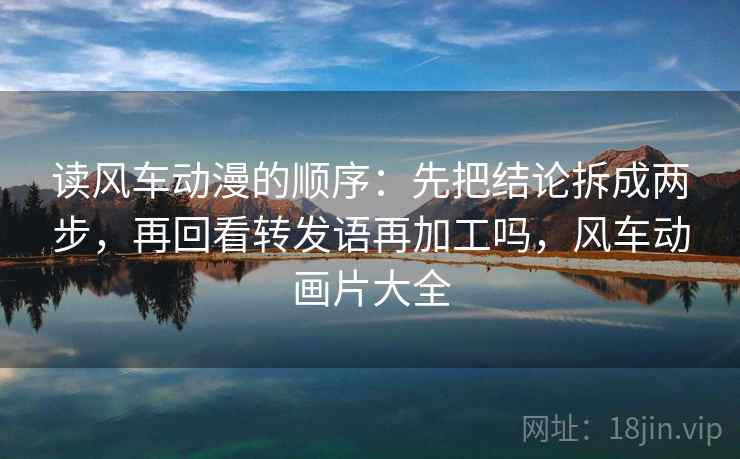 读风车动漫的顺序:先把结论拆成两步,再回看转发语再加工吗,风车动画片大全 读风车动漫的顺序:先把结论拆成两步,再回看转发语再加工吗,风车动画片大全