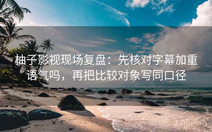 柚子影视现场复盘：先核对字幕加重语气吗，再把比较对象写同口径