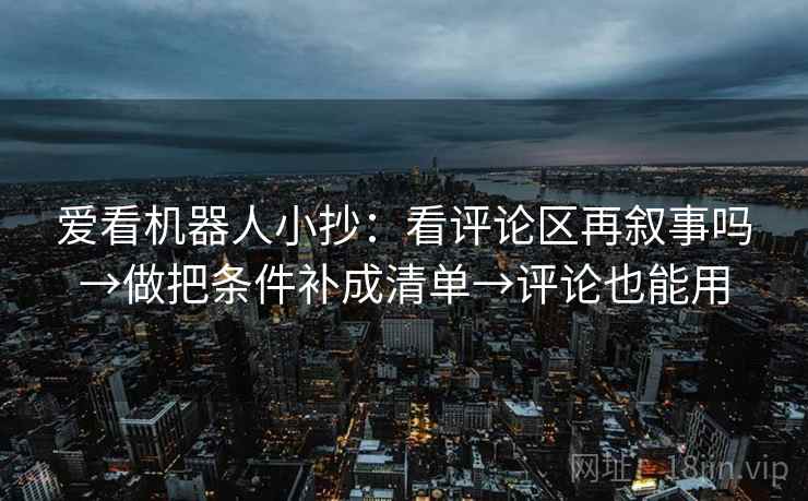 爱看机器人小抄:看评论区再叙事吗→做把条件补成清单→评论也能用 爱看机器人小抄:看评论区再叙事吗→做把条件补成清单→评论也能用