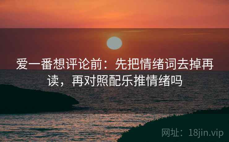 爱一番想评论前:先把情绪词去掉再读,再对照配乐推情绪吗 爱一番想评论前:先把情绪词去掉再读,再对照配乐推情绪吗
