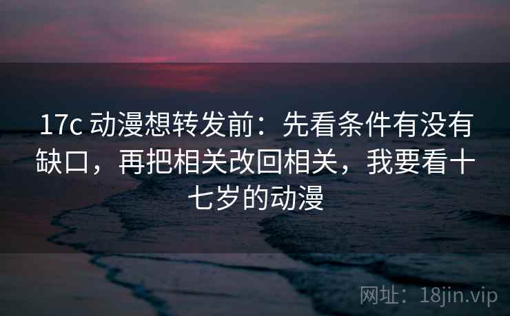 17c 动漫想转发前:先看条件有没有缺口,再把相关改回相关,我要看十七岁的动漫 17c 动漫想转发前:先看条件有没有缺口,再把相关改回相关,我要看十七岁的动漫