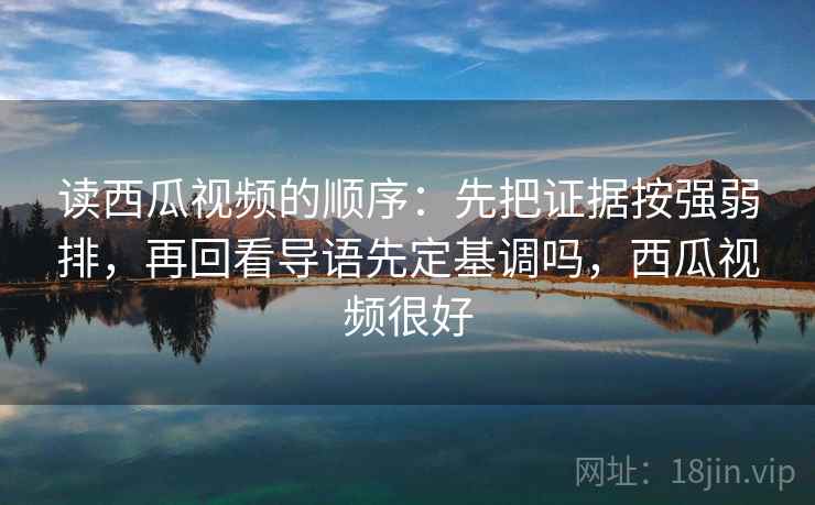 读西瓜视频的顺序：先把证据按强弱排，再回看导语先定基调吗，西瓜视频很好
