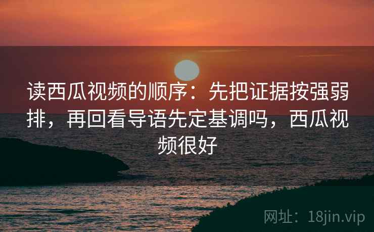 读西瓜视频的顺序：先把证据按强弱排，再回看导语先定基调吗，西瓜视频很好