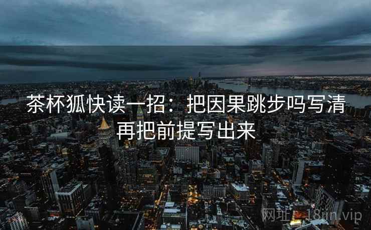 茶杯狐快读一招:把因果跳步吗写清再把前提写出来 茶杯狐快读一招:把因果跳步吗写清再把前提写出来
