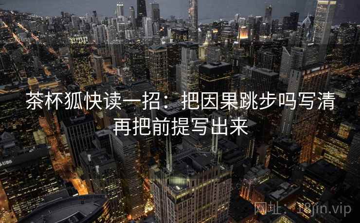 茶杯狐快读一招:把因果跳步吗写清再把前提写出来 茶杯狐快读一招:把因果跳步吗写清再把前提写出来